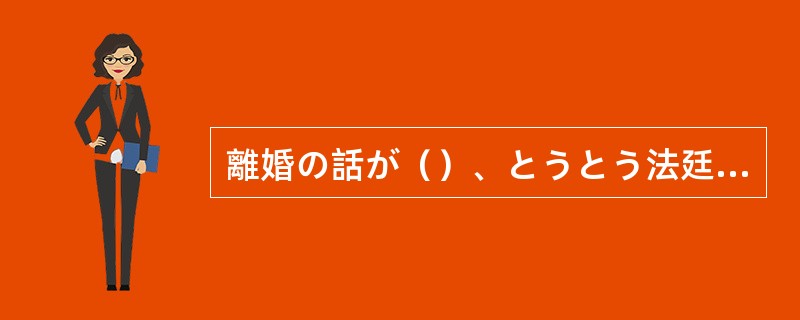 離婚の話が（）、とうとう法廷で争うことになってしまった。