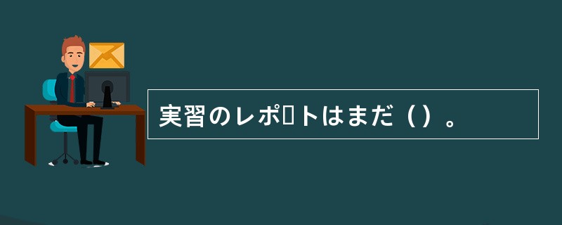 実習のレポートはまだ（）。