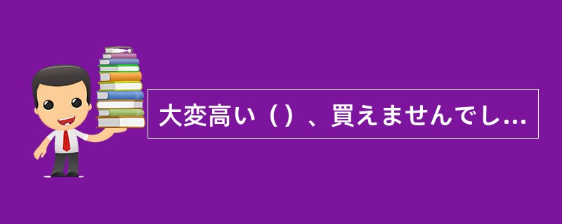 大変高い（）、買えませんでした。