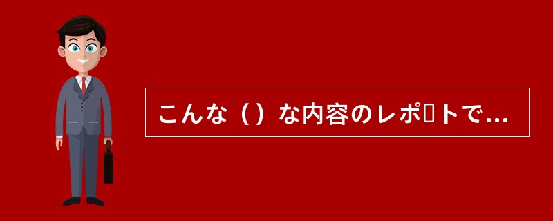 こんな（）な内容のレポートでは合格はおぼつかない。