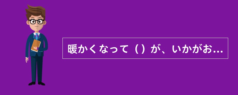 暖かくなって（）が、いかがお過ごしでしょうか。