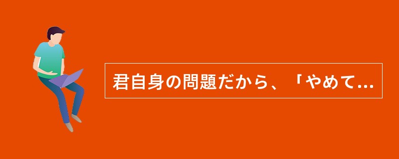 君自身の問題だから、「やめてしまえ」（）、いまいちど考え直してみたらどうだろうか