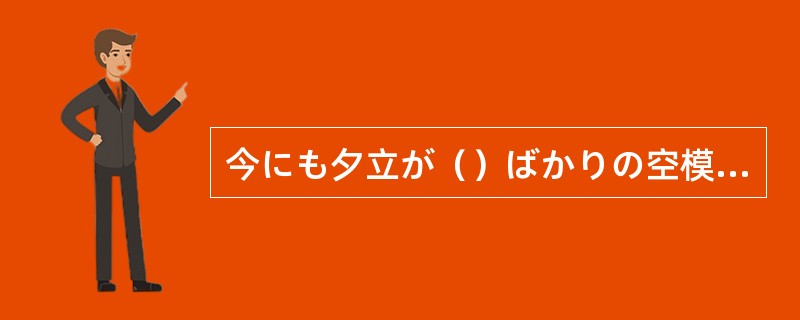 今にも夕立が（）ばかりの空模様だ。