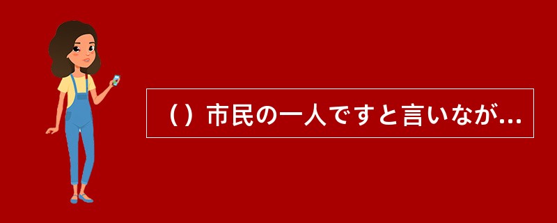 （）市民の一人ですと言いながら、裏で業者から多額の現金を受け取る議員を許せない。