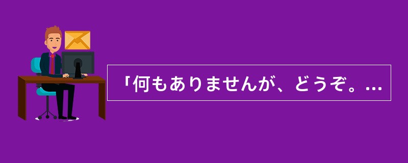 「何もありませんが、どうぞ。」「では、（）」