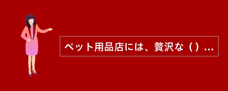 ぺット用品店には、贅沢な（）や季節ごとの衣類、ありとあらゆる雑貨が揃う。