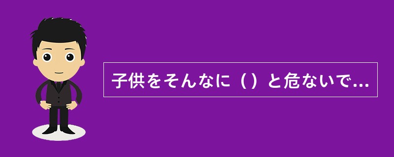 子供をそんなに（）と危ないですよ、ゆっくり行きましょう。