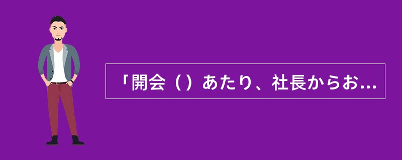 「開会（）あたり、社長からおことばをいただきたいと思います。」