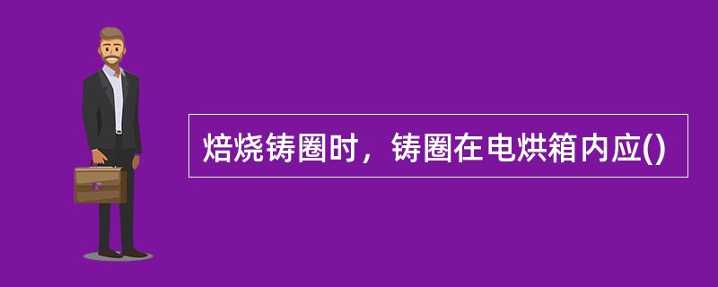 焙烧铸圈时，铸圈在电烘箱内应()