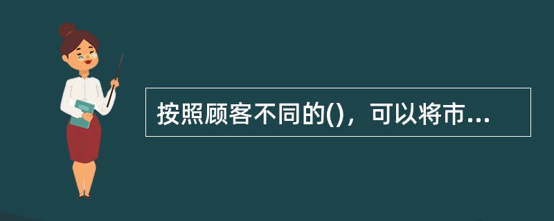 按照顾客不同的()，可以将市场分为消费者市场、产业市场、中间商市场和政府/机构市