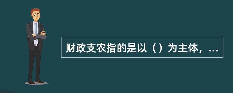 财政支农指的是以（）为主体，利用国家财政收入，达到促进农业发展的目的。