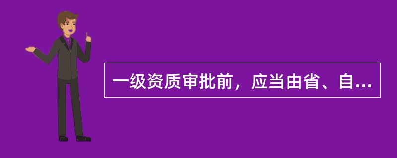 一级资质审批前，应当由省、自治区人民政府建设主管部门或者直辖市人民政府房地产主管