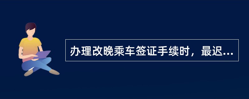 办理改晚乘车签证手续时，最迟不超过开车后2小时，团体旅客必须在开车前1天办理。（