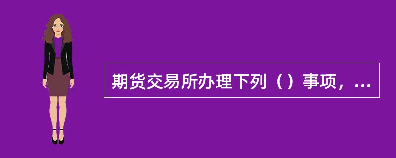 期货交易所办理下列（）事项，应当经国务院期货监督管理机构批准。