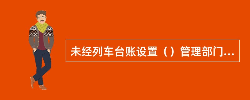 未经列车台账设置（）管理部门批准，不得在列车上自行设置台账。