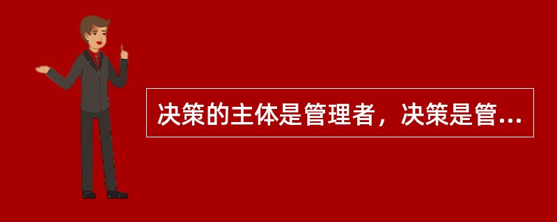 决策的主体是管理者，决策是管理工作的本质，管理的计划、组织、领导、控制和创新等各