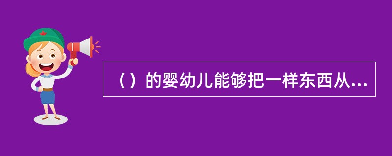 （）的婴幼儿能够把一样东西从一只手换到另一只手。如果他的手里有一样东西，他能把它