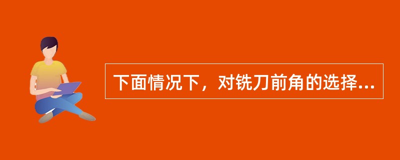 下面情况下，对铣刀前角的选择错误的是（）。