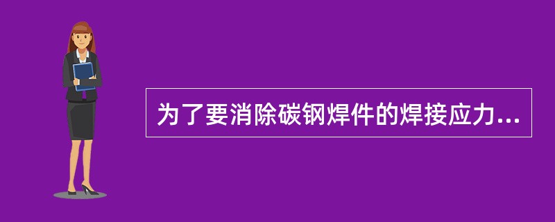 为了要消除碳钢焊件的焊接应力，一般要进行（）.