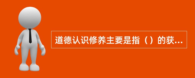 道德认识修养主要是指（）的获得和道德观念的形成。