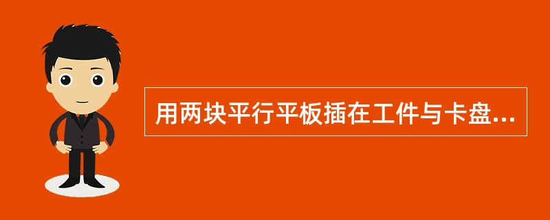 用两块平行平板插在工件与卡盘平面之间，敲击工件平面，使卡盘平面、平行平板、工件平