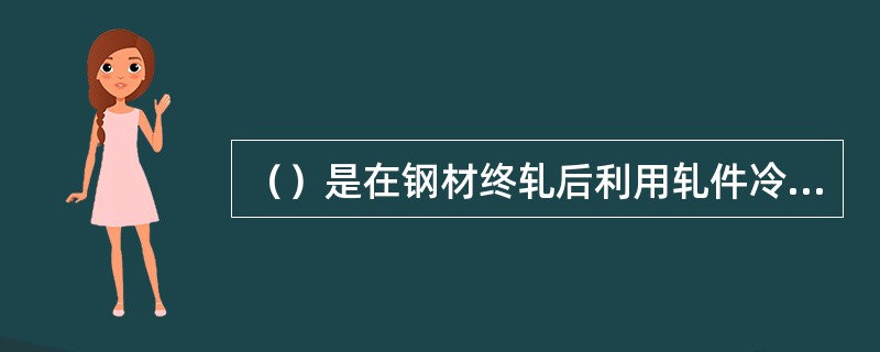 （）是在钢材终轧后利用轧件冷却速度的不同来控制钢材的组织和性能。