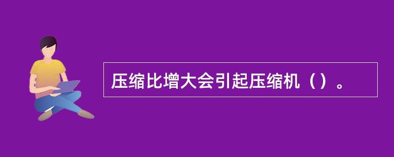 压缩比增大会引起压缩机（）。