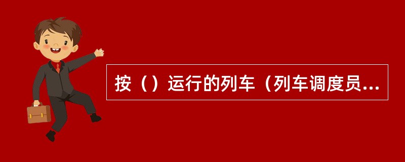 按（）运行的列车（列车调度员或后方站车站值班员确知区间内无列车，并准许时除外）不