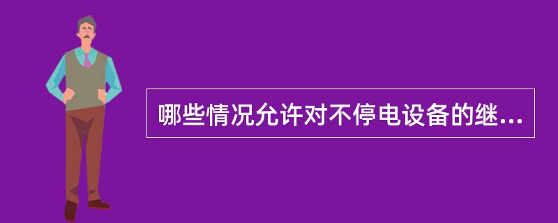 哪些情况允许对不停电设备的继电保护停用检查或试验？