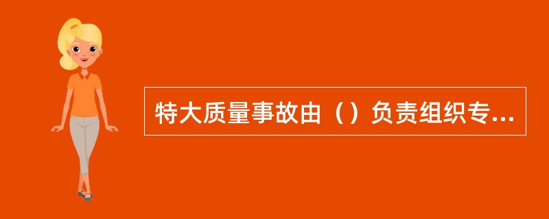 特大质量事故由（）负责组织专家组进行调查。