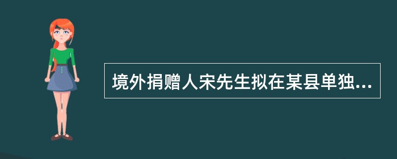 境外捐赠人宋先生拟在某县单独捐建一所小学。根据《公益事业捐赠法》，下列关于办理宋