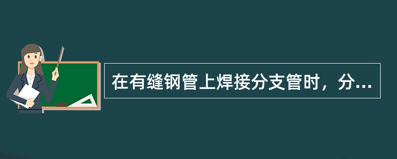 在有缝钢管上焊接分支管时，分支管外壁与其他焊缝中心的距离，应大于分支管外径，且不