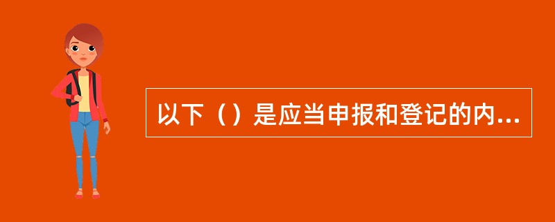 以下（）是应当申报和登记的内容。