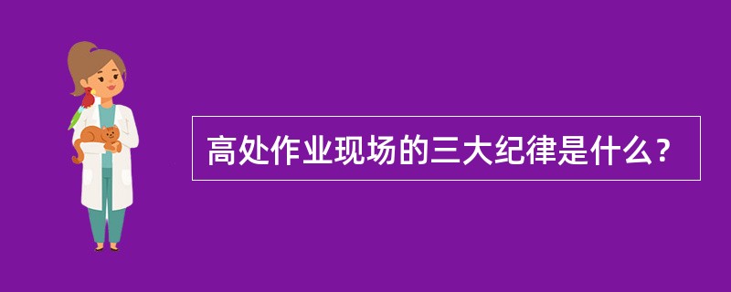 高处作业现场的三大纪律是什么？