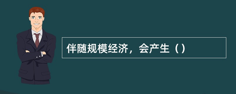 伴随规模经济，会产生（）