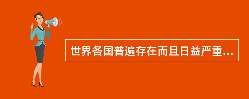 世界各国普遍存在而且日益严重的一个社会经济问题是（）。