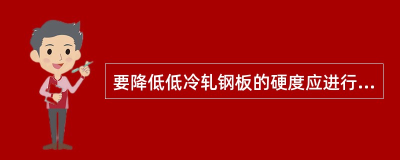 要降低低冷轧钢板的硬度应进行（），要消除合金铸件的枝晶偏析应进行均匀化退火，要改