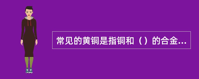 常见的黄铜是指铜和（）的合金，而青铜的种类较多，主要有锡青铜，铝青铜等，青铜在大