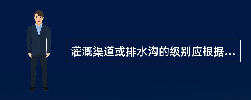 灌溉渠道或排水沟的级别应根据灌溉流量或排水流量的大小确定，当灌溉流量大于300m