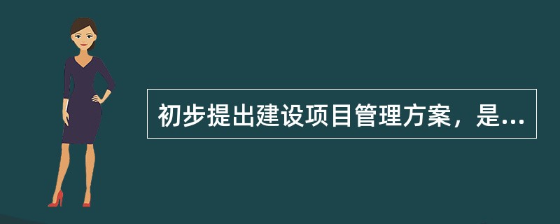 初步提出建设项目管理方案，是（）阶段的主要内容之一。