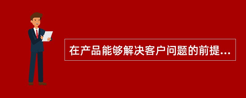 在产品能够解决客户问题的前提下，要考虑的客户的（），如果这一点搞不清楚，那么就算