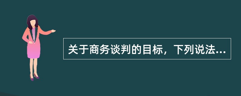 关于商务谈判的目标，下列说法正确的是：（）