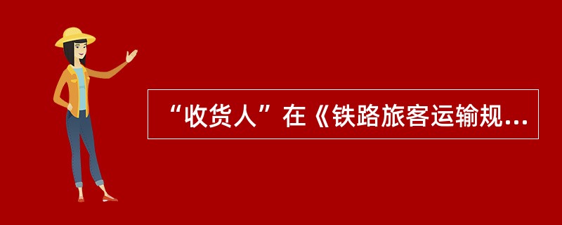 “收货人”在《铁路旅客运输规程》里的定义是什么？