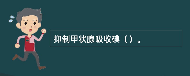 抑制甲状腺吸收碘（）。