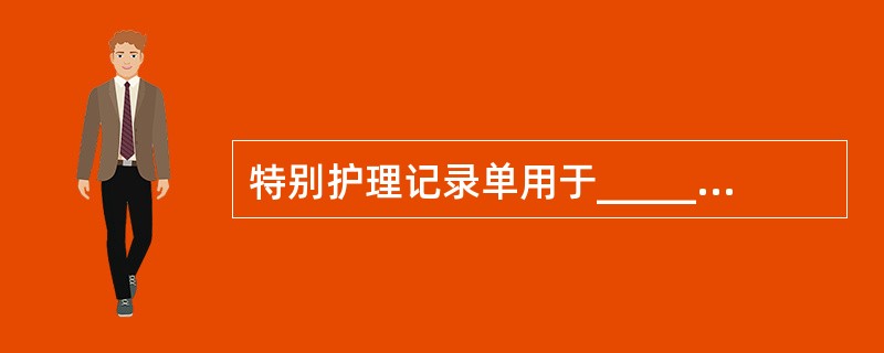 特别护理记录单用于_______的护理记录。