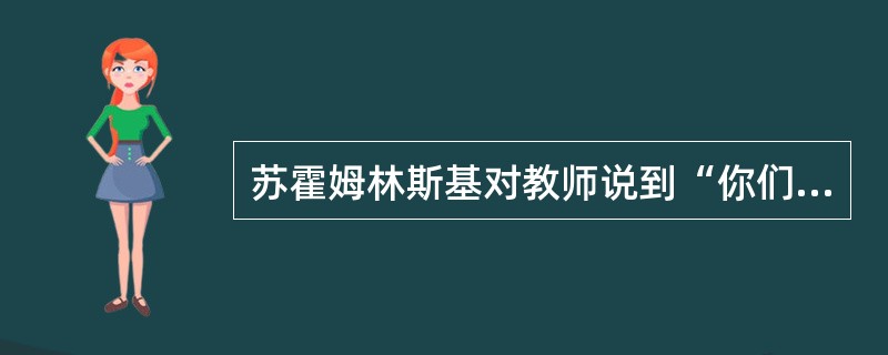 苏霍姆林斯基对教师说到“你们不仅仅是教课的老师，也是培养人的教育者，是生活的导师