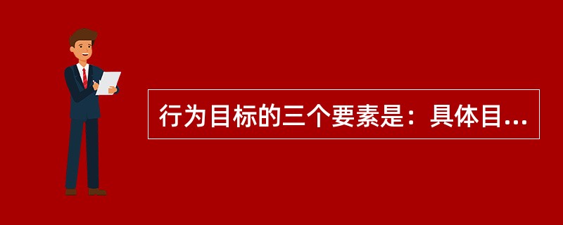 行为目标的三个要素是：具体目标、产生条件和（）。