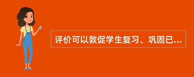 评价可以敦促学生复习、巩固已学知识，对所学知识进行重新组织或再加工，这是教育评价