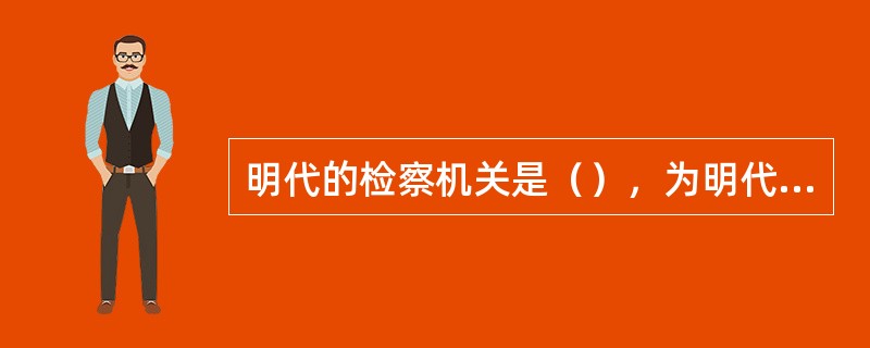 明代的检察机关是（），为明代所创设，司法机关是（）。