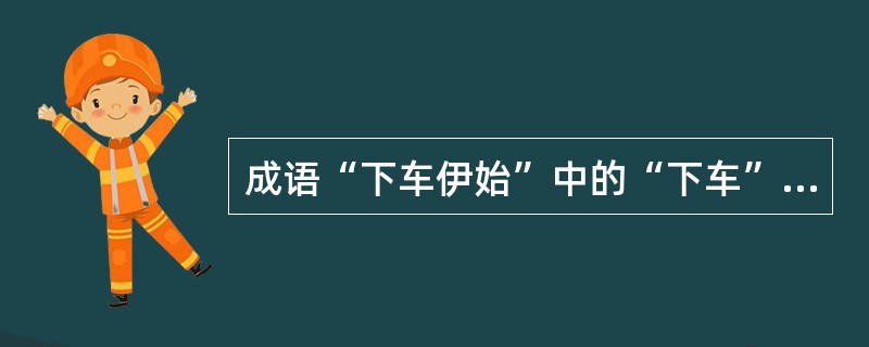 成语“下车伊始”中的“下车”最初是借指官吏初到任，“乞骸骨”是官员请求退职的委婉